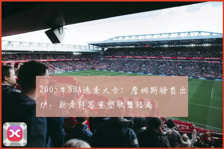 2005年NBA选秀大会：詹姆斯榜首出炉，新秀阵容重塑联盟格局