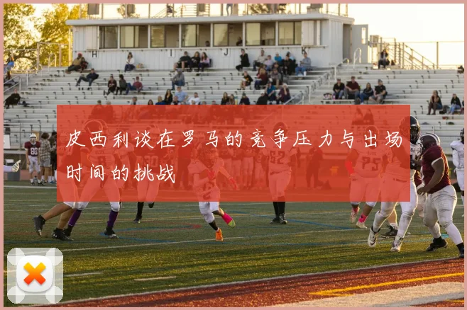 皮西利谈在罗马的竞争压力与出场时间的挑战
