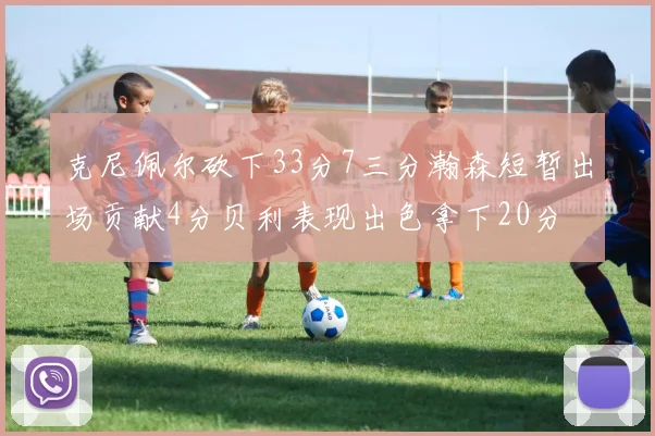 克尼佩尔砍下33分7三分瀚森短暂出场贡献4分贝利表现出色拿下20分